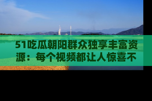 51吃瓜朝阳群众独享丰富资源：每个视频都让人惊喜不已！
