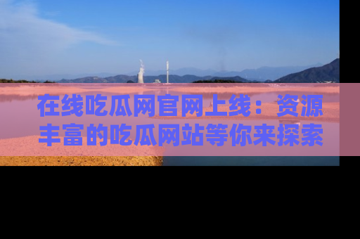在线吃瓜网官网上线：资源丰富的吃瓜网站等你来探索
