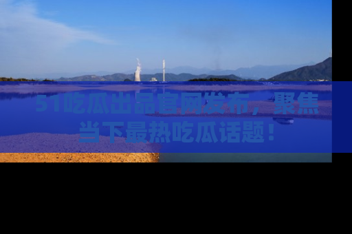 51吃瓜出品官网发布，聚焦当下最热吃瓜话题！