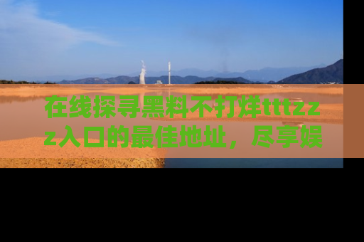 在线探寻黑料不打烊tttzzz入口的最佳地址,尽享娱乐圈八卦盛宴!