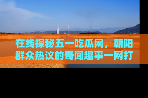 在线探秘五一吃瓜网，朝阳群众热议的奇闻趣事一网打尽
