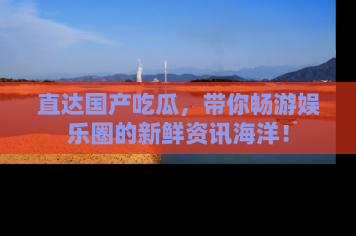 直达国产吃瓜，带你畅游娱乐圈的新鲜资讯海洋！