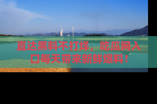 直达黑料不打烊，吃瓜网入口每天带来新鲜爆料！
