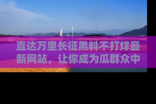 直达万里长征黑料不打烊最新网站，让你成为瓜群众中的资深吃瓜客！