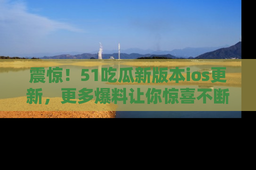 震惊！51吃瓜新版本ios更新，更多爆料让你惊喜不断，赶快来看吧！