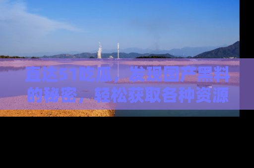 直达51吃瓜，发现国产黑料的秘密，轻松获取各种资源与资讯