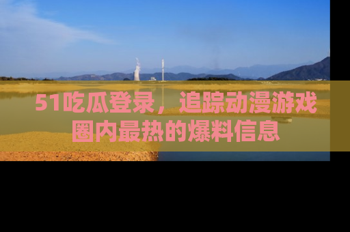51吃瓜登录，追踪动漫游戏圈内最热的爆料信息