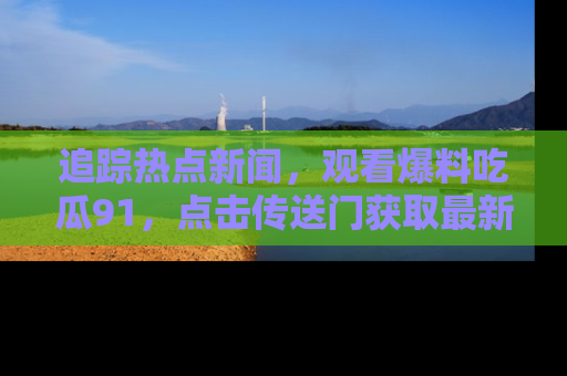 追踪热点新闻，观看爆料吃瓜91，点击传送门获取最新更新！