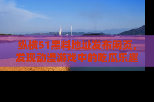 纵横51黑料地址发布网页，发现动漫游戏中的吃瓜乐趣
