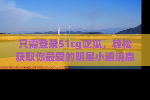 只需登录51cg吃瓜，轻松获取你最爱的明星小道消息！