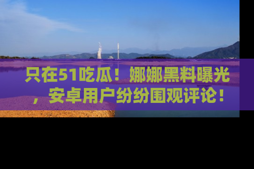 只在51吃瓜！娜娜黑料曝光，安卓用户纷纷围观评论！