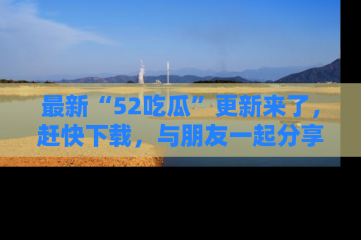 最新“52吃瓜”更新来了，赶快下载，与朋友一起分享吃瓜乐趣！