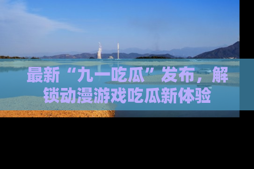 最新“九一吃瓜”发布，解锁动漫游戏吃瓜新体验