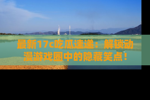 最新17c吃瓜速递：解锁动漫游戏圈中的隐藏笑点！
