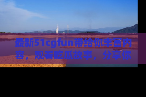 最新51cgfun带给你丰富内容，观看吃瓜故事，分享你的感受！