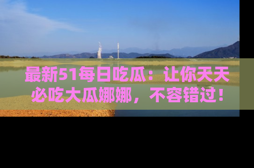 最新51每日吃瓜：让你天天必吃大瓜娜娜，不容错过！