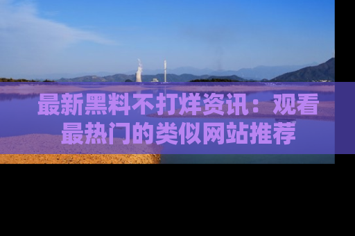 最新黑料不打烊资讯：观看最热门的类似网站推荐