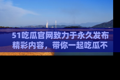 51吃瓜官网致力于永久发布精彩内容，带你一起吃瓜不停歇！
