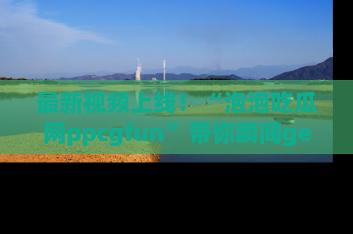 最新视频上线!“泡泡吃瓜网ppcgfun”带你瞬间get吃瓜圈的秘密