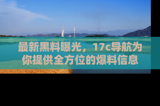 最新黑料曝光，17c导航为你提供全方位的爆料信息