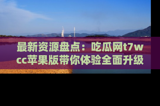 最新资源盘点:吃瓜网t7wcc苹果版带你体验全面升级