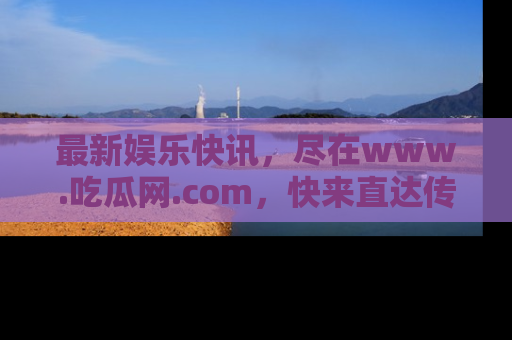 最新娱乐快讯,尽在www.吃瓜网.com,快来直达传送门收获惊喜吧!