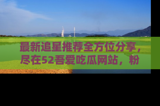 最新追星推荐全方位分享,尽在52吾爱吃瓜网站,粉丝必看